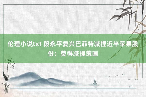 伦理小说txt 段永平复兴巴菲特减捏近半苹果股份：莫得减捏策画