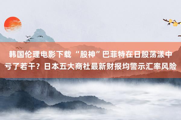 韩国伦理电影下载 “股神”巴菲特在日股荡漾中亏了若干？日本五大商社最新财报均警示汇率风险