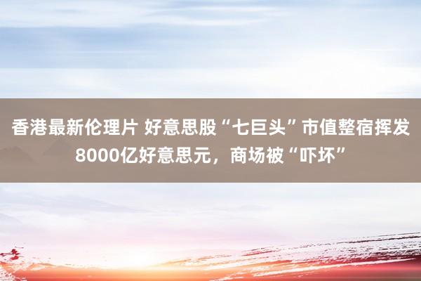 香港最新伦理片 好意思股“七巨头”市值整宿挥发8000亿好意思元，商场被“吓坏”