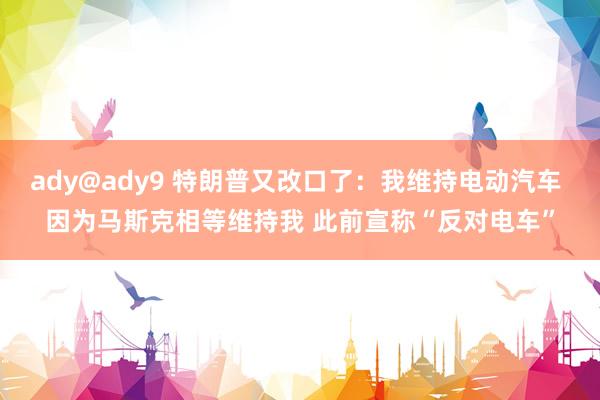 ady@ady9 特朗普又改口了：我维持电动汽车 因为马斯克相等维持我 此前宣称“反对电车”