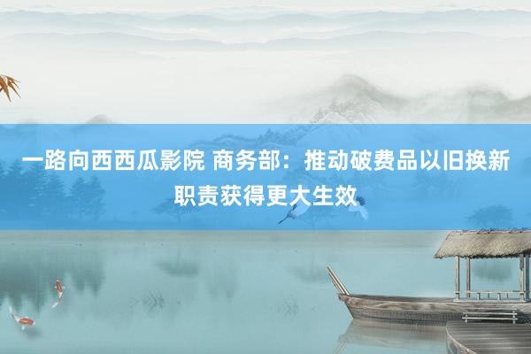 一路向西西瓜影院 商务部：推动破费品以旧换新职责获得更大生效