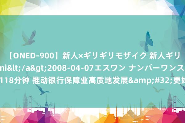 【ONED-900】新人×ギリギリモザイク 新人ギリギリモザイク Ami</a>2008-04-07エスワン ナンバーワンスタイル&$S1118分钟 推动银行保障业高质地发展&#32;更好服求实体经济——金融监管总局联系精良东说念主回话关系问题