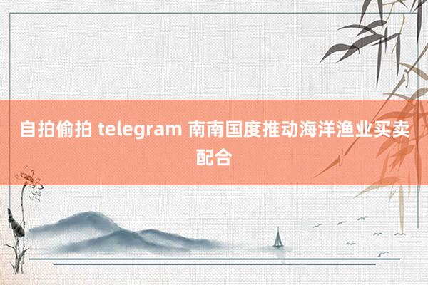 自拍偷拍 telegram 南南国度推动海洋渔业买卖配合