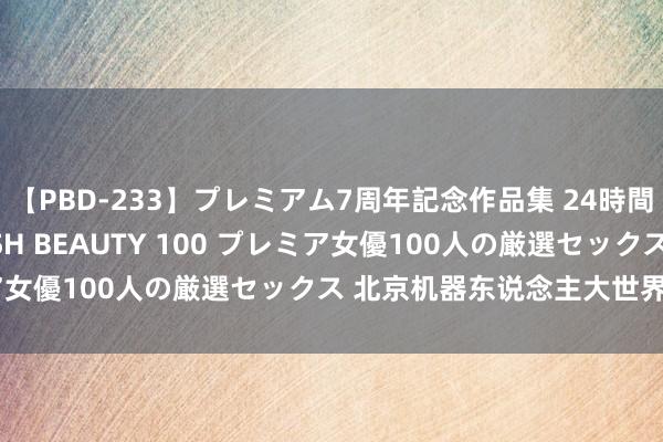 【PBD-233】プレミアム7周年記念作品集 24時間 PREMIUM STYLISH BEAUTY 100 プレミア女優100人の厳選セックス 北京机器东说念主大世界启幕运营