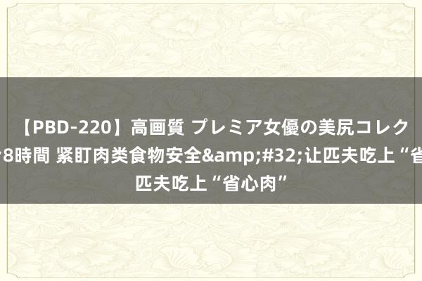 【PBD-220】高画質 プレミア女優の美尻コレクション8時間 紧盯肉类食物安全&#32;让匹夫吃上“省心肉”