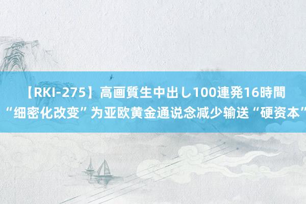 【RKI-275】高画質生中出し100連発16時間 “细密化改变”为亚欧黄金通说念减少输送“硬资本”