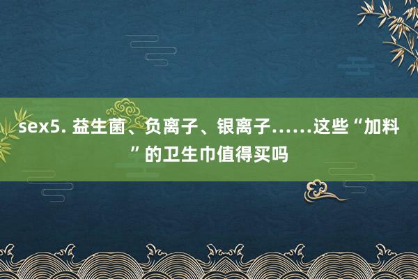 sex5. 益生菌、负离子、银离子……这些“加料”的卫生巾值得买吗