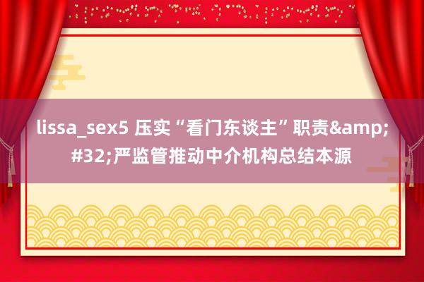 lissa_sex5 压实“看门东谈主”职责&#32;严监管推动中介机构总结本源