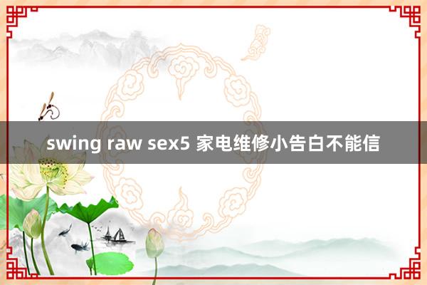 swing raw sex5 家电维修小告白不能信