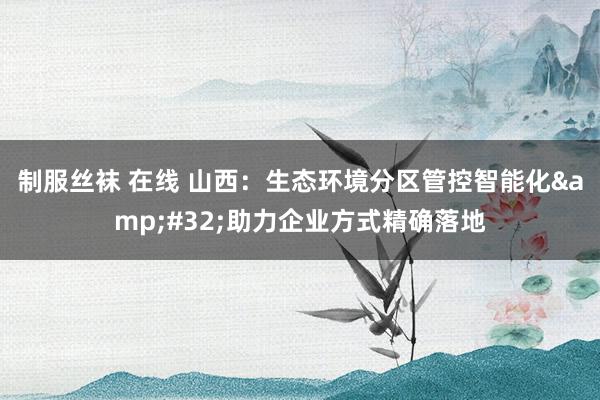 制服丝袜 在线 山西：生态环境分区管控智能化&#32;助力企业方式精确落地