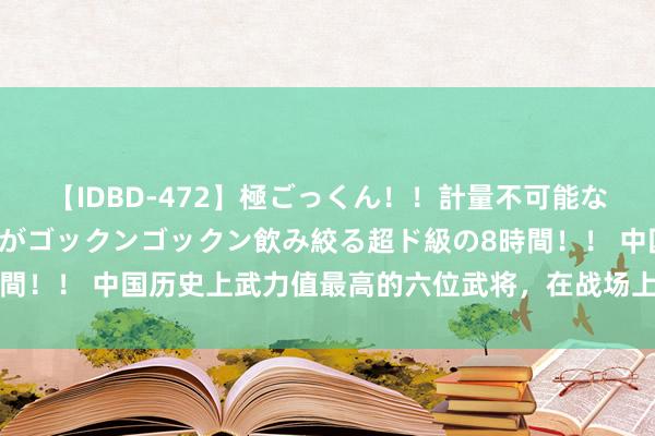 【IDBD-472】極ごっくん！！計量不可能な爆量ザーメンをS級女優がゴックンゴックン飲み絞る超ド級の8時間！！ 中国历史上武力值最高的六位武将，在战场上他们有多猛烈？