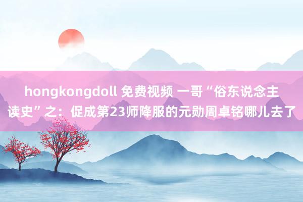 hongkongdoll 免费视频 一哥“俗东说念主读史”之：促成第23师降服的元勋周卓铭哪儿去了