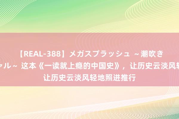 【REAL-388】メガスプラッシュ ～潮吹き絶頂スペシャル～ 这本《一读就上瘾的中国史》，让历史云淡风轻地照进推行