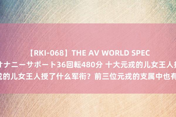 【RKI-068】THE AV WORLD SPECIAL あなただけに 最高のオナニーサポート36回転480分 十大元戎的儿女王人授了什么军衔？前三位元戎的支属中也有东说念主授衔？