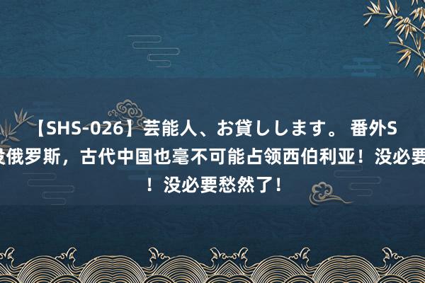 【SHS-026】芸能人、お貸しします。 番外SP 即使没俄罗斯，古代中国也毫不可能占领西伯利亚！没必要愁然了！