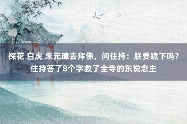 探花 白虎 朱元璋去拜佛，问住持：朕要跪下吗？住持答了8个字救了全寺的东说念主