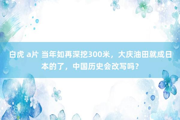 白虎 a片 当年如再深挖300米，大庆油田就成日本的了，中国历史会改写吗？