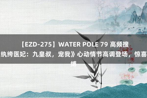 【EZD-275】WATER POLE 79 高频搜索《纨绔医妃：九皇叔，宠我》心动情节高调登场，惊喜束缚