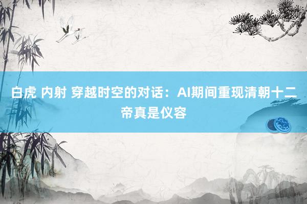 白虎 内射 穿越时空的对话：AI期间重现清朝十二帝真是仪容