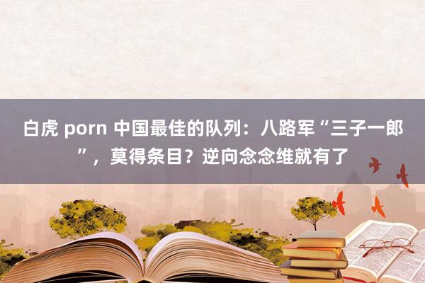 白虎 porn 中国最佳的队列：八路军“三子一郎”，莫得条目？逆向念念维就有了