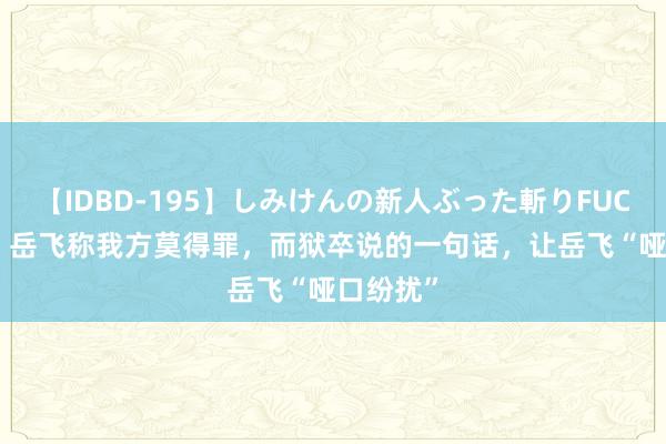 【IDBD-195】しみけんの新人ぶった斬りFUCK 6本番 岳飞称我方莫得罪，而狱卒说的一句话，让岳飞“哑口纷扰”