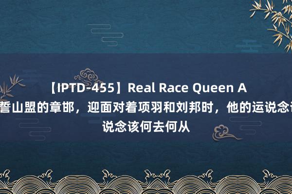 【IPTD-455】Real Race Queen AYA 也曾海誓山盟的章邯，迎面对着项羽和刘邦时，他的运说念该何去何从