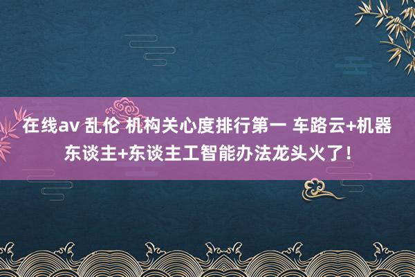 在线av 乱伦 机构关心度排行第一 车路云+机器东谈主+东谈主工智能办法龙头火了！