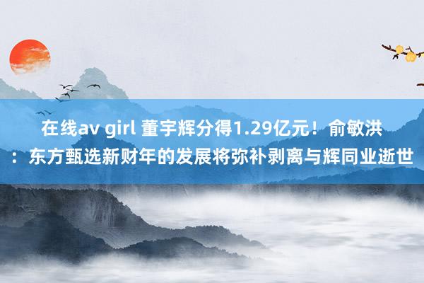 在线av girl 董宇辉分得1.29亿元！俞敏洪：东方甄选新财年的发展将弥补剥离与辉同业逝世