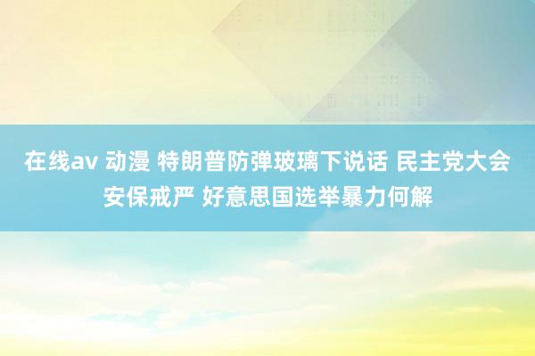 在线av 动漫 特朗普防弹玻璃下说话 民主党大会安保戒严 好意思国选举暴力何解