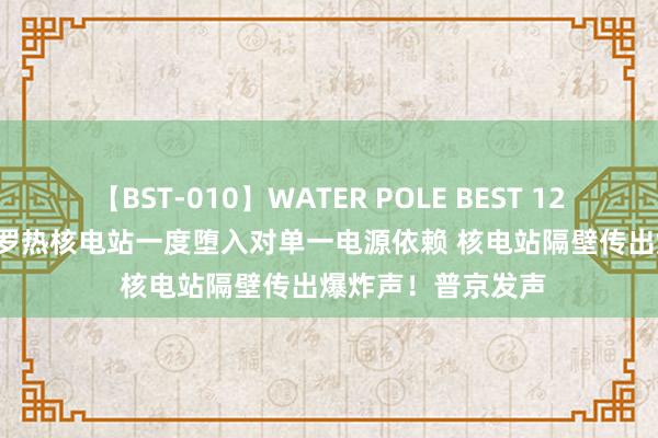 【BST-010】WATER POLE BEST 12GALs 8時間 扎波罗热核电站一度堕入对单一电源依赖 核电站隔壁传出爆炸声！普京发声