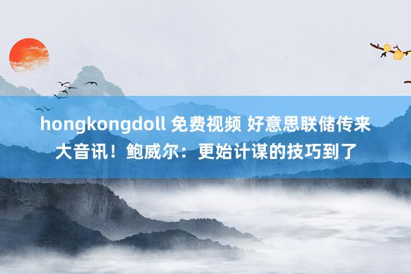 hongkongdoll 免费视频 好意思联储传来大音讯！鲍威尔：更始计谋的技巧到了