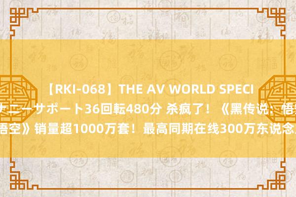 【RKI-068】THE AV WORLD SPECIAL あなただけに 最高のオナニーサポート36回転480分 杀疯了！《黑传说：悟空》销量超1000万套！最高同期在线300万东说念主 冯骥发文：很respect！