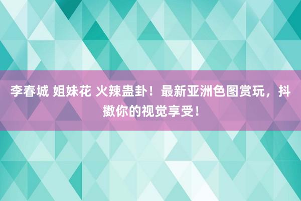 李春城 姐妹花 火辣蛊卦！最新亚洲色图赏玩，抖擞你的视觉享受！