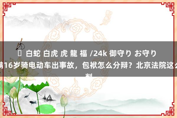 ✨白蛇 白虎 虎 龍 福 /24k 御守り お守り 未满16岁骑电动车出事故，包袱怎么分辩？北京法院这么判