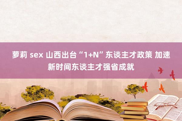 萝莉 sex 山西出台“1+N”东谈主才政策 加速新时间东谈主才强省成就