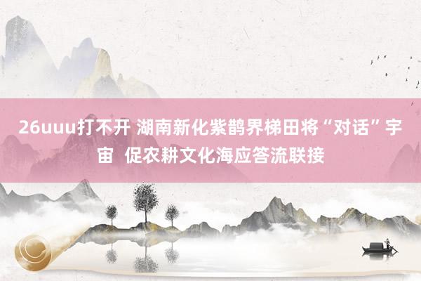 26uuu打不开 湖南新化紫鹊界梯田将“对话”宇宙  促农耕文化海应答流联接