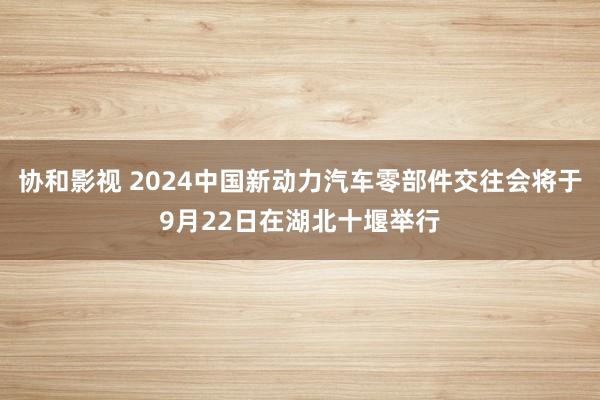 协和影视 2024中国新动力汽车零部件交往会将于9月22日在湖北十堰举行