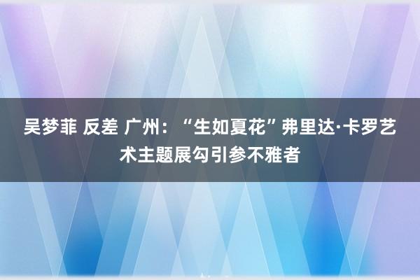 吴梦菲 反差 广州：“生如夏花”弗里达·卡罗艺术主题展勾引参不雅者