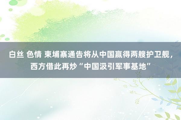 白丝 色情 柬埔寨通告将从中国赢得两艘护卫舰，西方借此再炒“中国汲引军事基地”