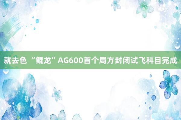 就去色 “鲲龙”AG600首个局方封闭试飞科目完成