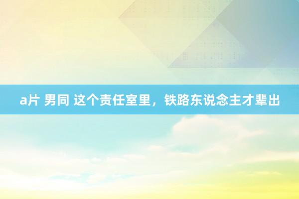 a片 男同 这个责任室里，铁路东说念主才辈出