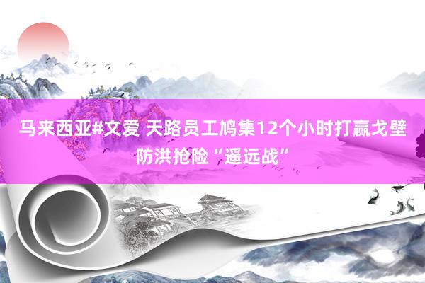 马来西亚#文爱 天路员工鸠集12个小时打赢戈壁防洪抢险“遥远战”