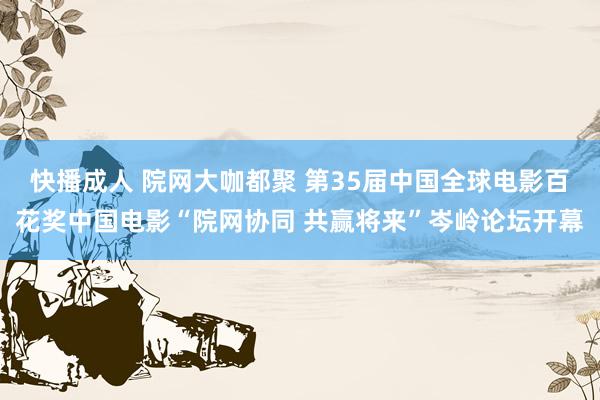 快播成人 院网大咖都聚 第35届中国全球电影百花奖中国电影“院网协同 共赢将来”岑岭论坛开幕