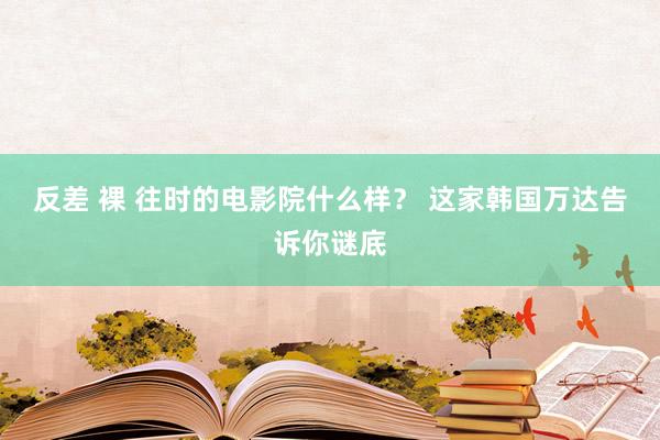 反差 裸 往时的电影院什么样？ 这家韩国万达告诉你谜底