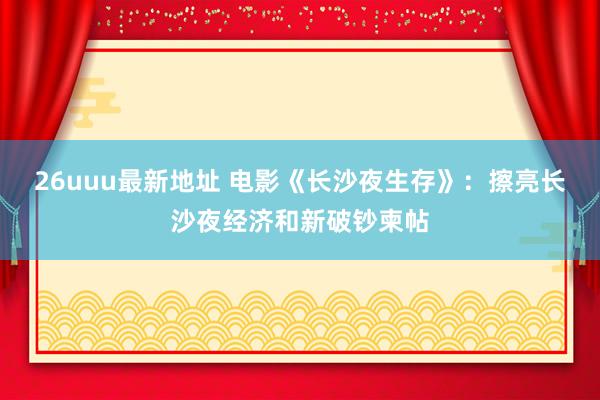 26uuu最新地址 电影《长沙夜生存》：擦亮长沙夜经济和新破钞柬帖