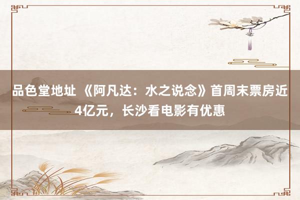 品色堂地址 《阿凡达：水之说念》首周末票房近4亿元，长沙看电影有优惠