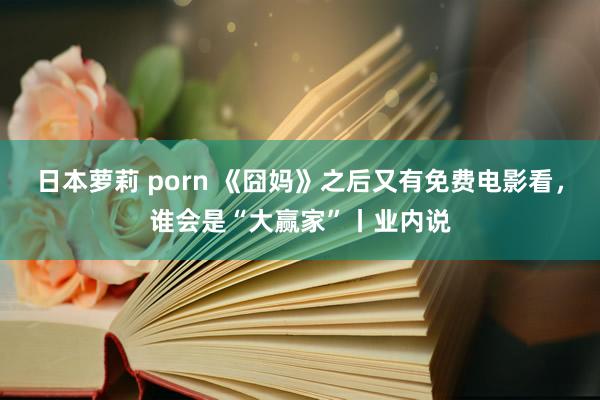 日本萝莉 porn 《囧妈》之后又有免费电影看，谁会是“大赢家”丨业内说