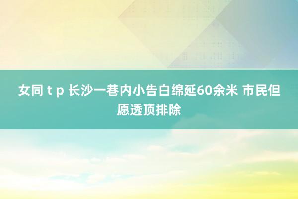 女同 t p 长沙一巷内小告白绵延60余米 市民但愿透顶排除