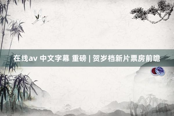 在线av 中文字幕 重磅 | 贺岁档新片票房前瞻