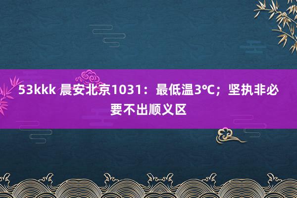 53kkk 晨安北京1031：最低温3℃；坚执非必要不出顺义区